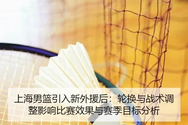上海男篮引入新外援后：轮换与战术调整影响比赛效果与赛季目标分析