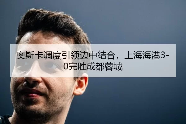 奥斯卡调度引领边中结合，上海海港3-0完胜成都蓉城