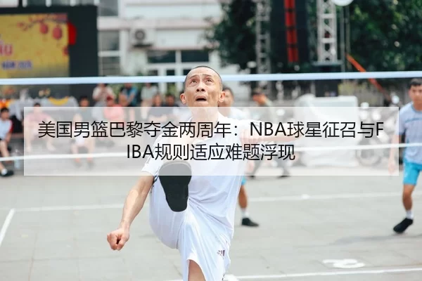 美国男篮巴黎夺金两周年：NBA球星征召与FIBA规则适应难题浮现